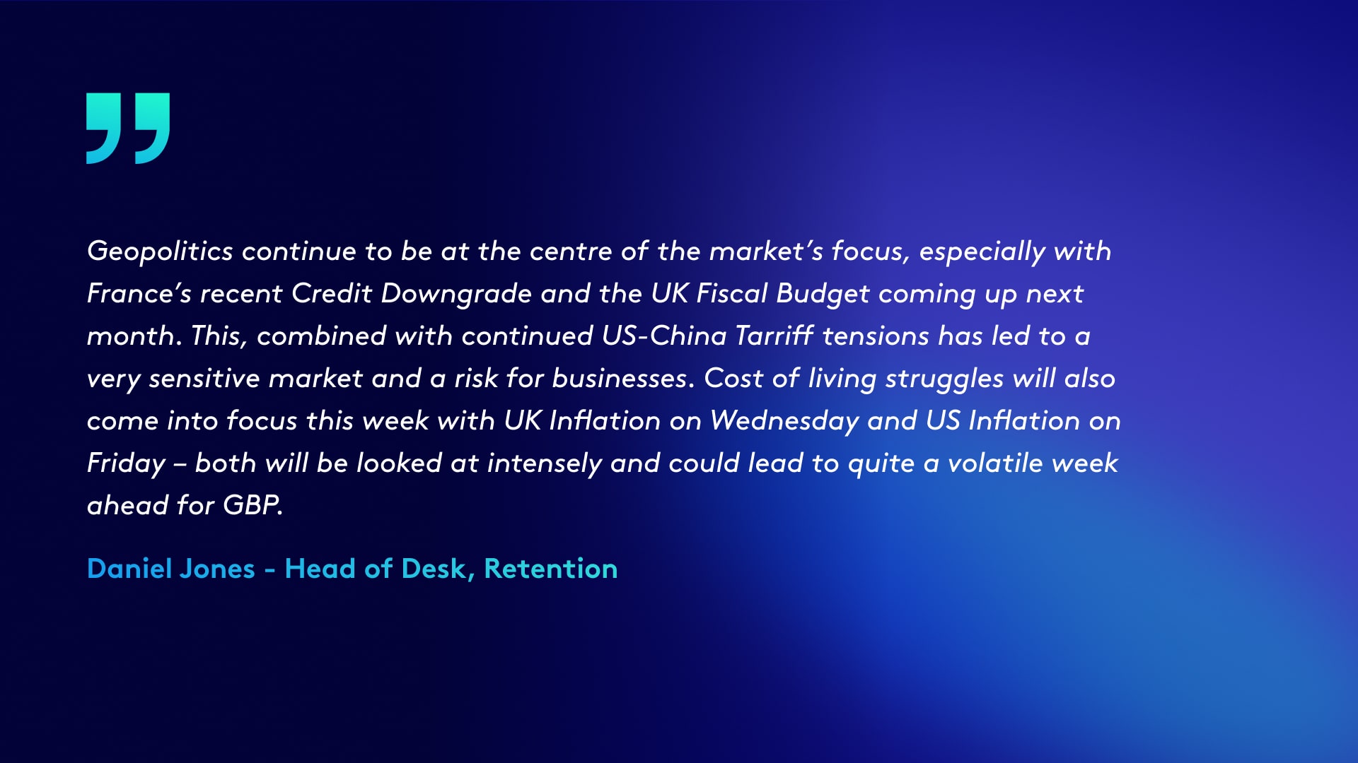 Quote in image reads: Geopolitics continue to be at the centre of the market’s focus, especially with France’s recent Credit Downgrade and the UK Fiscal Budget coming up next month. This, combined with continued US-China Tarriff tensions has led to a very sensitive market and a risk for businesses. Cost of living struggles will also come into focus this week with UK Inflation on Wednesday and US Inflation on Friday – both will be looked at intensely and could lead to quite a volatile week ahead for GBP.