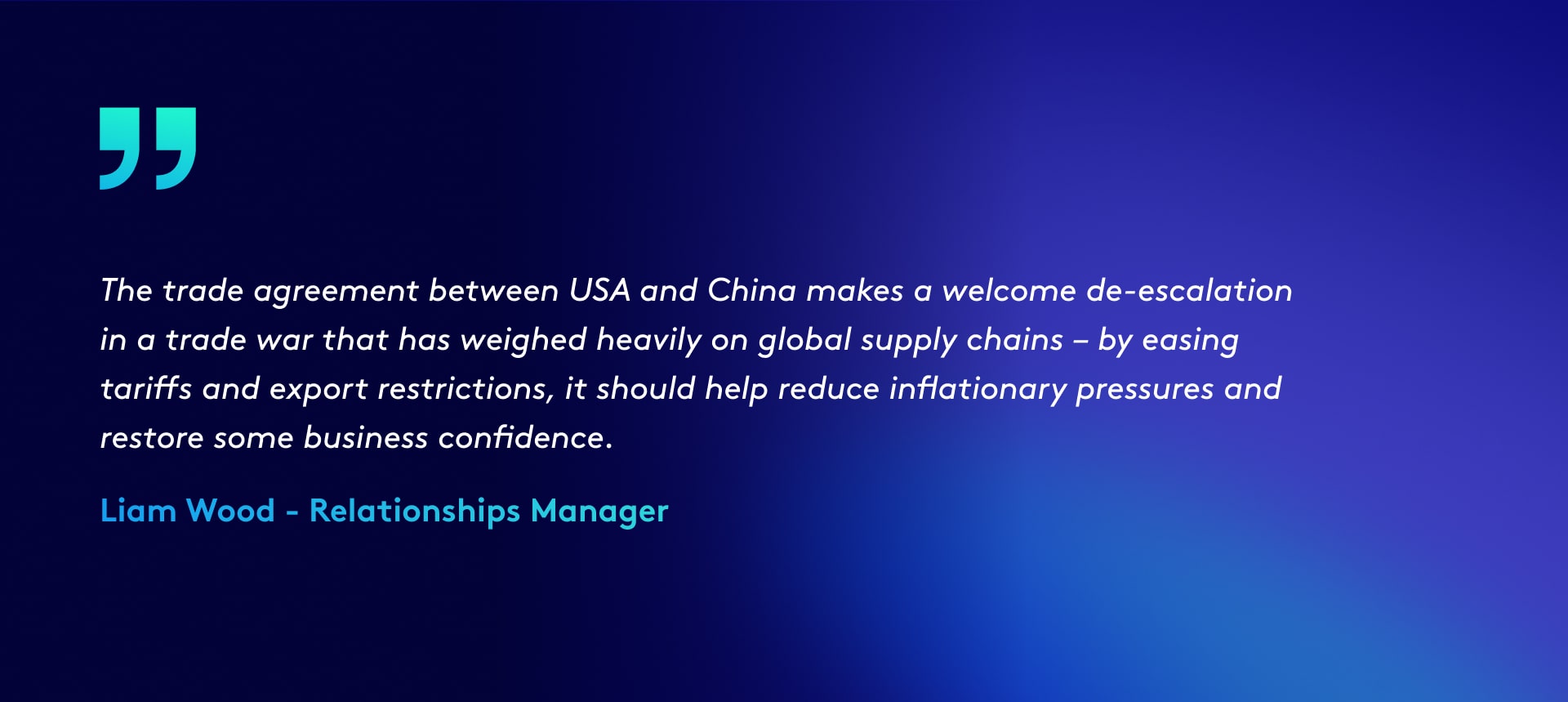 The trade agreement between USA and China makes a welcome de-escalation in a trade war that has weighed heavily on global supply chains – by easing tariffs and export restrictions, it should help reduce inflationary pressures and restore some business confidence. - Liam Wood commentary