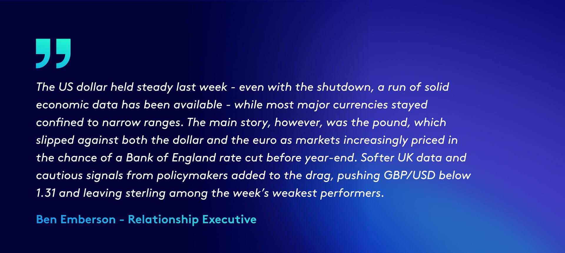 Quote reads: The US dollar held steady last week - even with the shutdown a run of solid economic data has been available - while most major currencies stayed confined to narrow ranges. The euro failed to gain much traction, and the yen remained under pressure near multi-month lows. The main story, however, was the pound, which slipped against both the dollar and the euro as markets increasingly priced in the chance of a Bank of England rate cut before year-end. Softer UK data and cautious signals from policymakers added to the drag, pushing GBP/USD below 1.31 and leaving sterling among the week’s weakest performers.