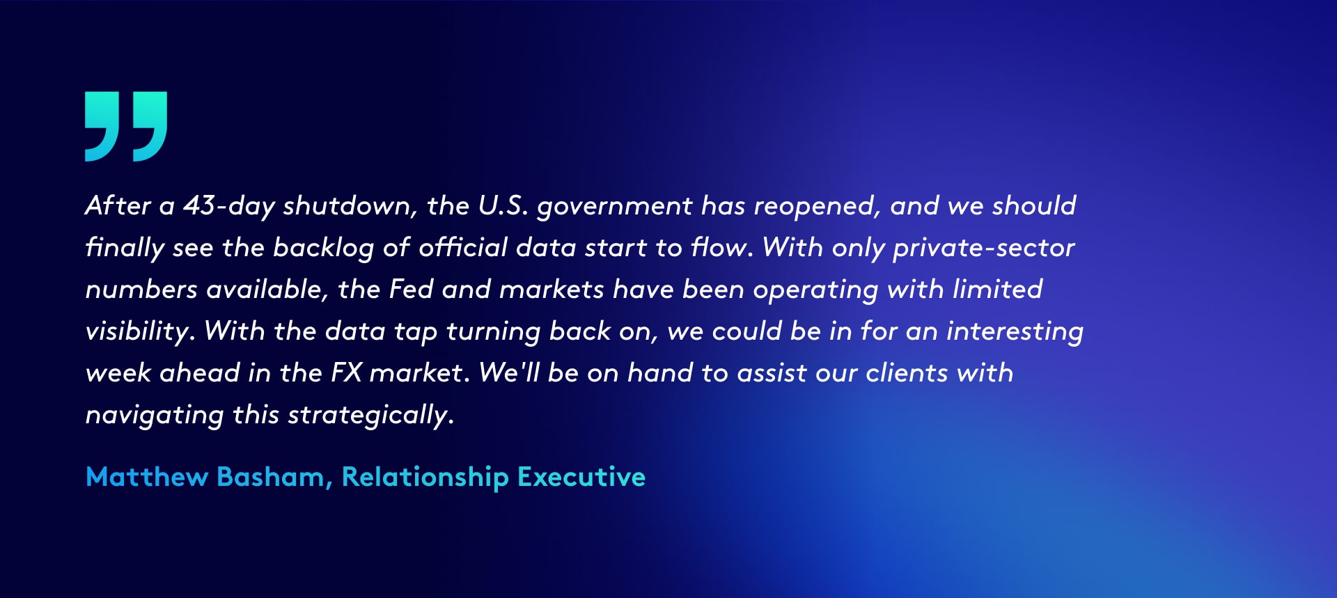Quote reads: After a 43-day shutdown, the U.S. government has reopened, and we should finally see the backlog of official data start to flow. With only private-sector numbers available, the Fed and markets have been operating with limited visibility. With the data tap turning back on, we could be in for an interesting week ahead in the FX market. We'll be on hand to assist our clients with navigating this strategically.
